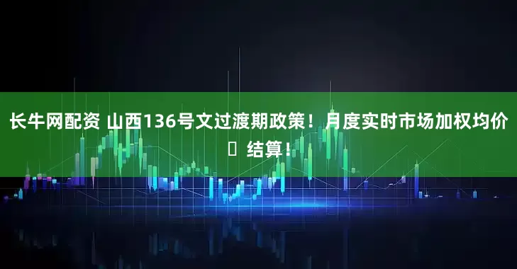 长牛网配资 山西136号文过渡期政策！月度实时市场加权均价‌结算！