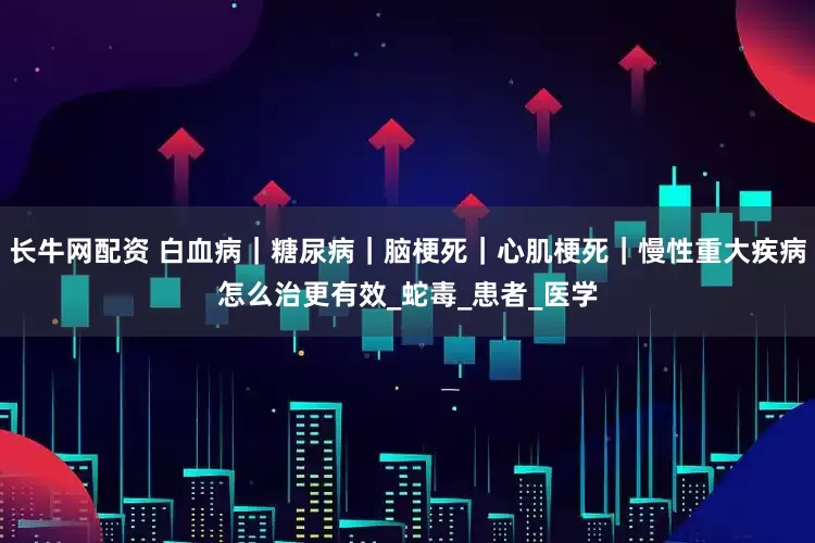 长牛网配资 白血病｜糖尿病｜脑梗死｜心肌梗死｜慢性重大疾病怎么治更有效_蛇毒_患者_医学