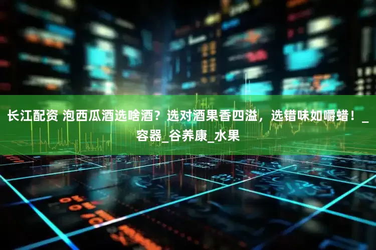 长江配资 泡西瓜酒选啥酒？选对酒果香四溢，选错味如嚼蜡！_容器_谷养康_水果