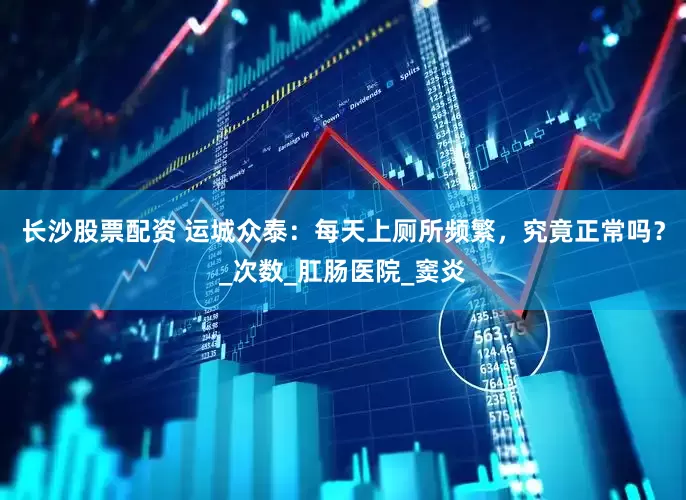 长沙股票配资 运城众泰：每天上厕所频繁，究竟正常吗？_次数_肛肠医院_窦炎
