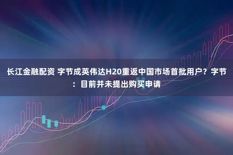 长江金融配资 字节成英伟达H20重返中国市场首批用户？字节：目前并未提出购买申请
