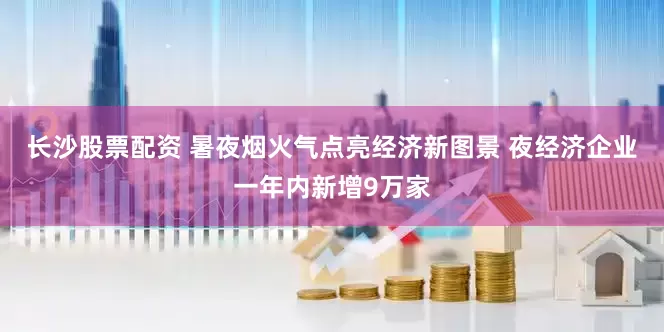 长沙股票配资 暑夜烟火气点亮经济新图景 夜经济企业一年内新增9万家