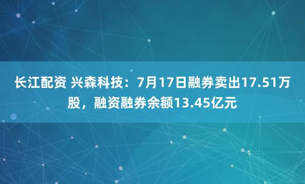 长江配资 兴森科技：7月17日融券卖出17.51万股，融资融券余额13.45亿元