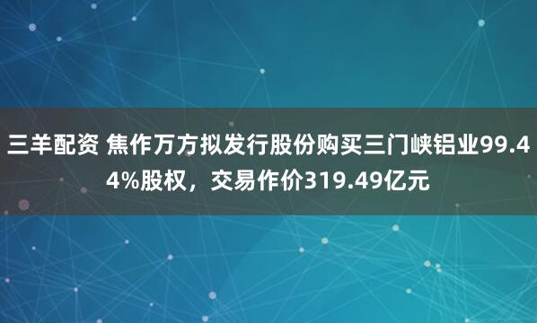 三羊配资 焦作万方拟发行股份购买三门峡铝业99.44%股权，交易作价319.49亿元