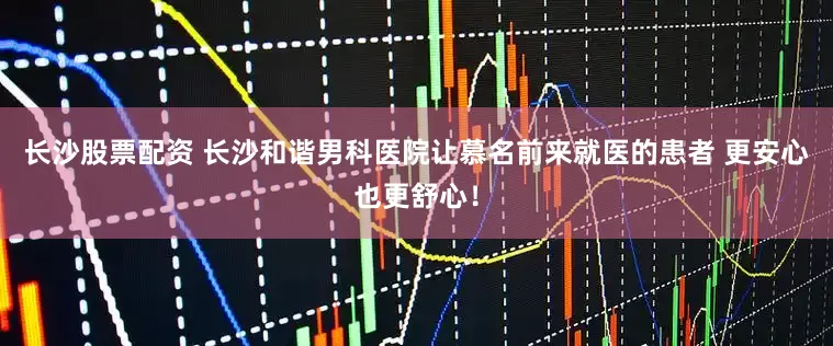 长沙股票配资 长沙和谐男科医院让慕名前来就医的患者 更安心也更舒心！