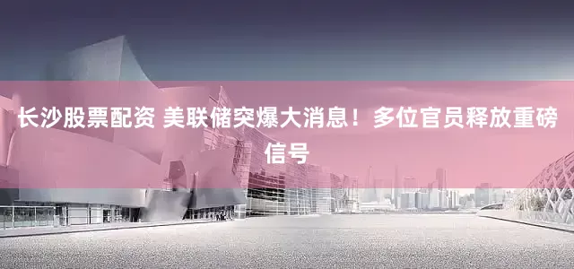 长沙股票配资 美联储突爆大消息！多位官员释放重磅信号
