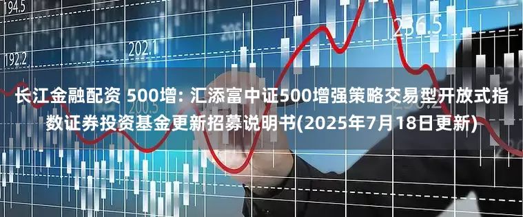 长江金融配资 500增: 汇添富中证500增强策略交易型开放式指数证券投资基金更新招募说明书(2025年7月18日更新)