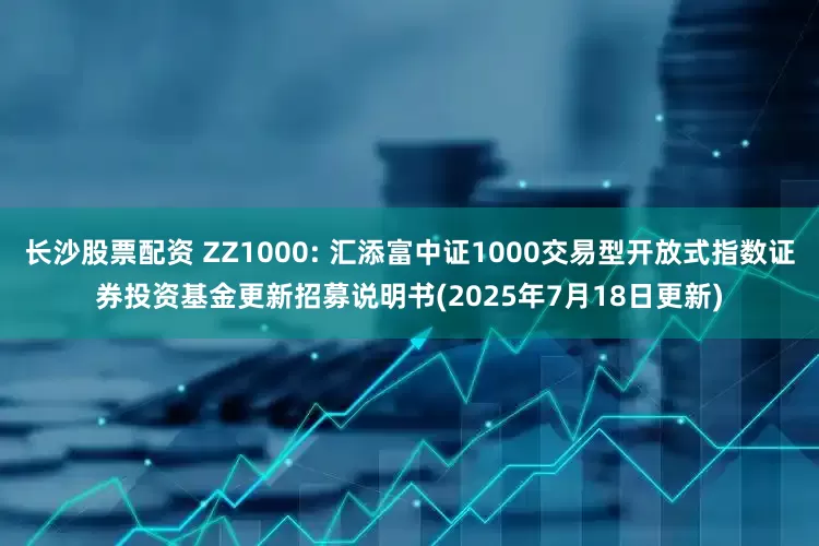 长沙股票配资 ZZ1000: 汇添富中证1000交易型开放式指数证券投资基金更新招募说明书(2025年7月18日更新)