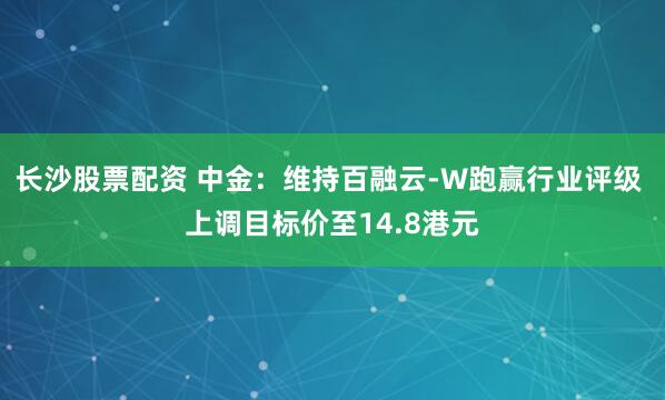 长沙股票配资 中金：维持百融云-W跑赢行业评级 上调目标价至14.8港元